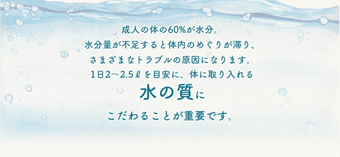 成人の体の60%が水分。水分量が不足すると体内のめぐりが滞り、さまざまなトラブルの原因になります。1日2～2.5ℓを目安に、体に取り入れる水の質にこだわることが重要です。